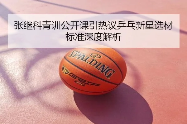 张继科青训公开课引热议乒乓新星选材标准深度解析
