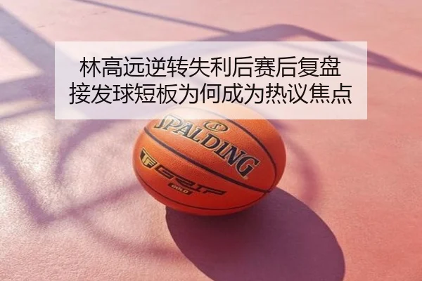 林高远逆转失利后赛后复盘 接发球短板为何成为热议焦点