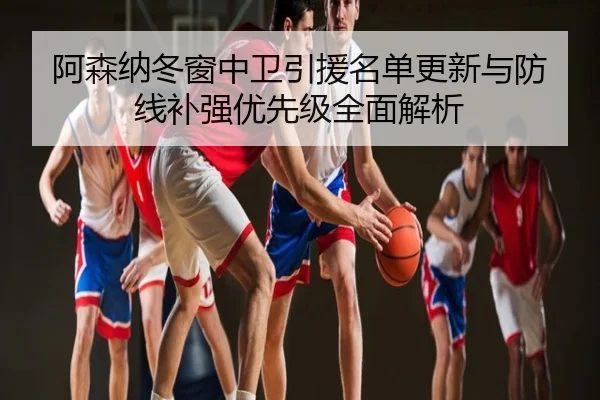 阿森纳冬窗中卫引援名单更新与防线补强优先级全面解析
