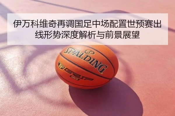 伊万科维奇再调国足中场配置世预赛出线形势深度解析与前景展望